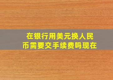 在银行用美元换人民币需要交手续费吗现在