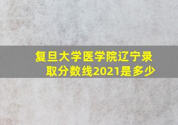 复旦大学医学院辽宁录取分数线2021是多少