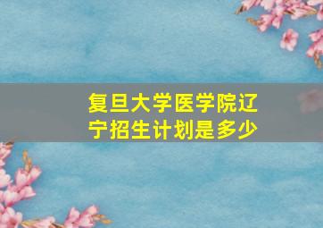 复旦大学医学院辽宁招生计划是多少