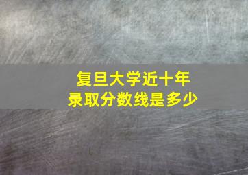 复旦大学近十年录取分数线是多少