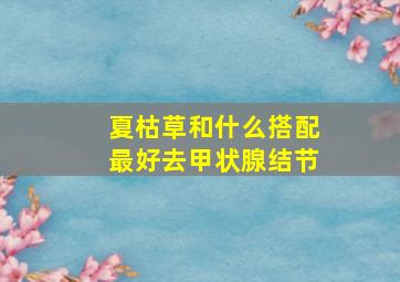 夏枯草和什么搭配最好去甲状腺结节