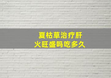 夏枯草治疗肝火旺盛吗吃多久