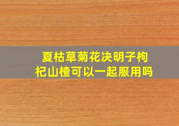 夏枯草菊花决明子枸杞山楂可以一起服用吗