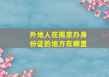 外地人在南京办身份证的地方在哪里