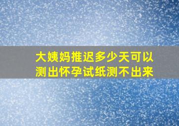 大姨妈推迟多少天可以测出怀孕试纸测不出来