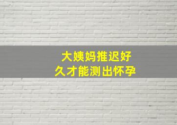 大姨妈推迟好久才能测出怀孕