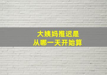 大姨妈推迟是从哪一天开始算