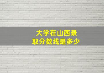 大学在山西录取分数线是多少