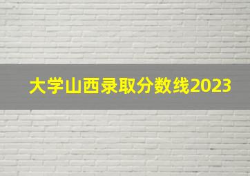 大学山西录取分数线2023