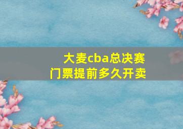 大麦cba总决赛门票提前多久开卖