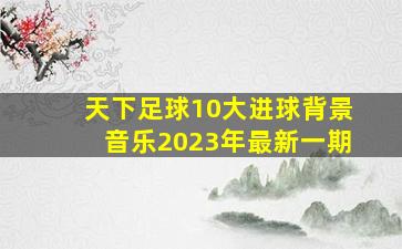 天下足球10大进球背景音乐2023年最新一期