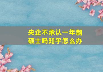 央企不承认一年制硕士吗知乎怎么办