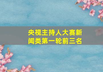 央视主持人大赛新闻类第一轮前三名