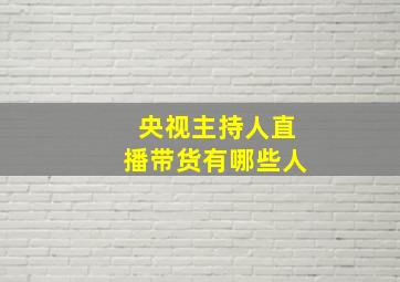 央视主持人直播带货有哪些人