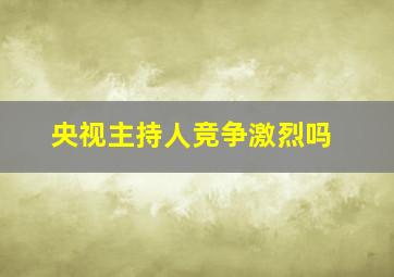 央视主持人竞争激烈吗