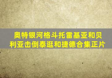 奥特银河格斗托雷基亚和贝利亚击倒泰逛和捷德合集正片