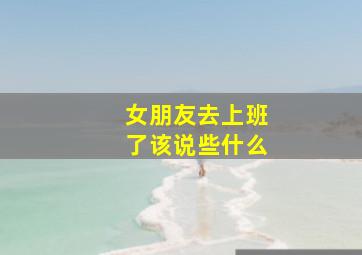 女朋友去上班了该说些什么