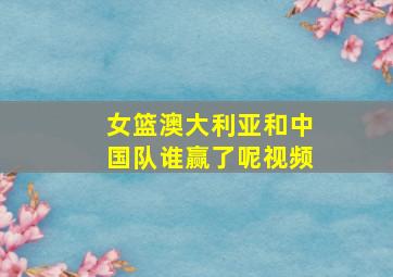 女篮澳大利亚和中国队谁赢了呢视频