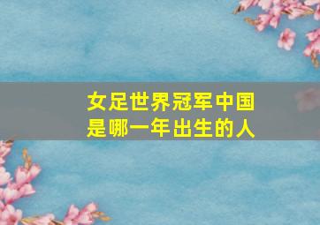 女足世界冠军中国是哪一年出生的人