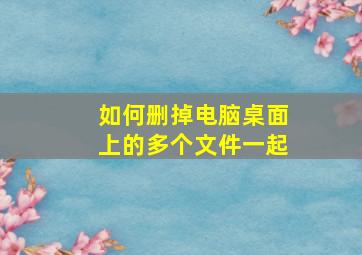 如何删掉电脑桌面上的多个文件一起