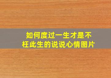 如何度过一生才是不枉此生的说说心情图片