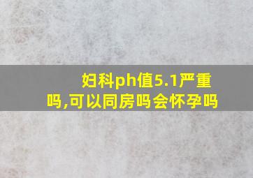 妇科ph值5.1严重吗,可以同房吗会怀孕吗