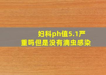 妇科ph值5.1严重吗但是没有滴虫感染