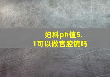 妇科ph值5.1可以做宫腔镜吗