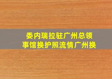 委内瑞拉驻广州总领事馆换护照流情广州换