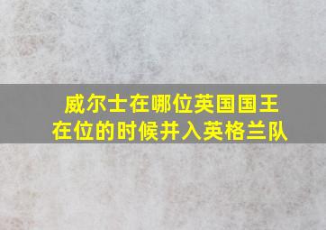 威尔士在哪位英国国王在位的时候并入英格兰队