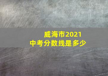 威海市2021中考分数线是多少