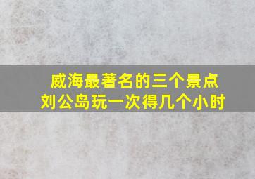 威海最著名的三个景点刘公岛玩一次得几个小时