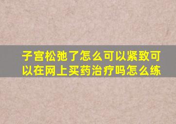 子宫松弛了怎么可以紧致可以在网上买药治疗吗怎么练