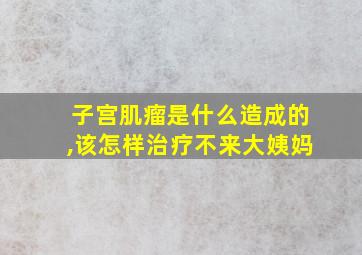 子宫肌瘤是什么造成的,该怎样治疗不来大姨妈