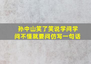 孙中山笑了笑说学问学问不懂就要问仿写一句话