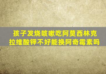 孩子发烧咳嗽吃阿莫西林克拉维酸钾不好能换阿奇霉素吗