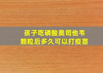 孩子吃磷酸奥司他韦颗粒后多久可以打疫苗