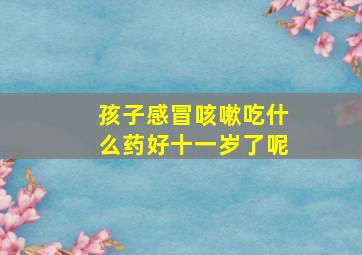 孩子感冒咳嗽吃什么药好十一岁了呢