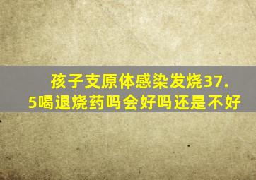 孩子支原体感染发烧37.5喝退烧药吗会好吗还是不好