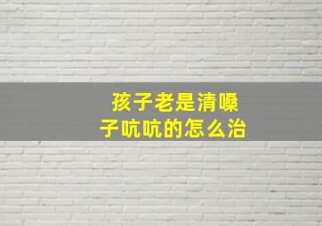 孩子老是清嗓子吭吭的怎么治