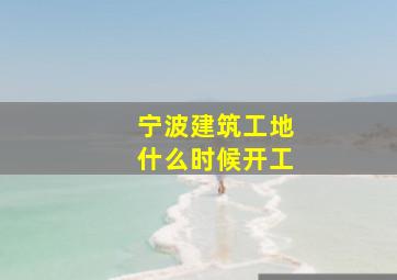 宁波建筑工地什么时候开工