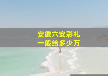 安徽六安彩礼一般给多少万