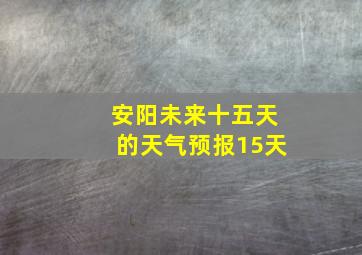 安阳未来十五天的天气预报15天