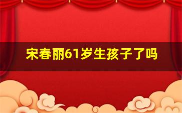 宋春丽61岁生孩子了吗