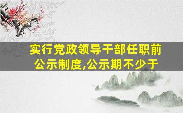 实行党政领导干部任职前公示制度,公示期不少于