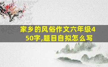 家乡的风俗作文六年级450字,题目自拟怎么写