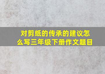 对剪纸的传承的建议怎么写三年级下册作文题目