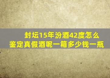 封坛15年汾酒42度怎么鉴定真假酒呢一箱多少钱一瓶