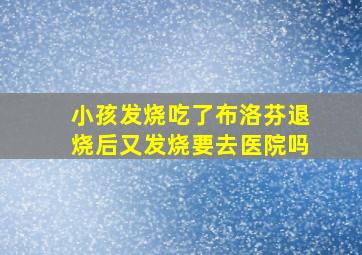 小孩发烧吃了布洛芬退烧后又发烧要去医院吗