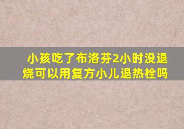 小孩吃了布洛芬2小时没退烧可以用复方小儿退热栓吗